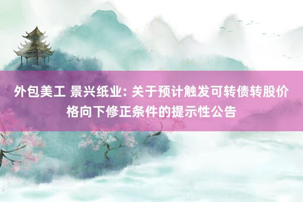 外包美工 景兴纸业: 关于预计触发可转债转股价格向下修正条件的提示性公告