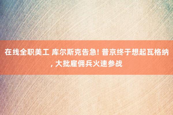 在线全职美工 库尔斯克告急! 普京终于想起瓦格纳, 大批雇佣兵火速参战