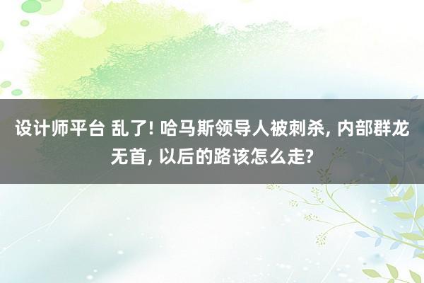 设计师平台 乱了! 哈马斯领导人被刺杀, 内部群龙无首, 以后的路该怎么走?